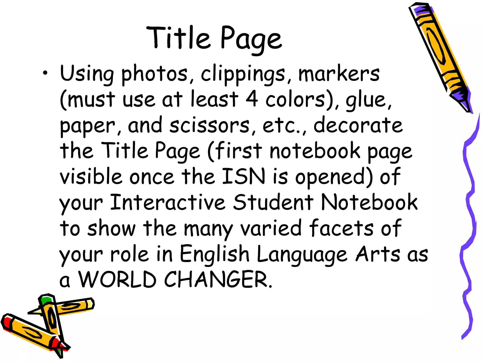 Title Page
• Using photos, clippings, markers
(must use at least 4 colors), glue,
paper, and scissors, etc., decorate
the Title Page (first notebook page
visible once the ISN is opened) of
your Interactive Student Notebook
to show the many varied facets of
your role in English Language Arts as
a WORLD CHANGER.
 