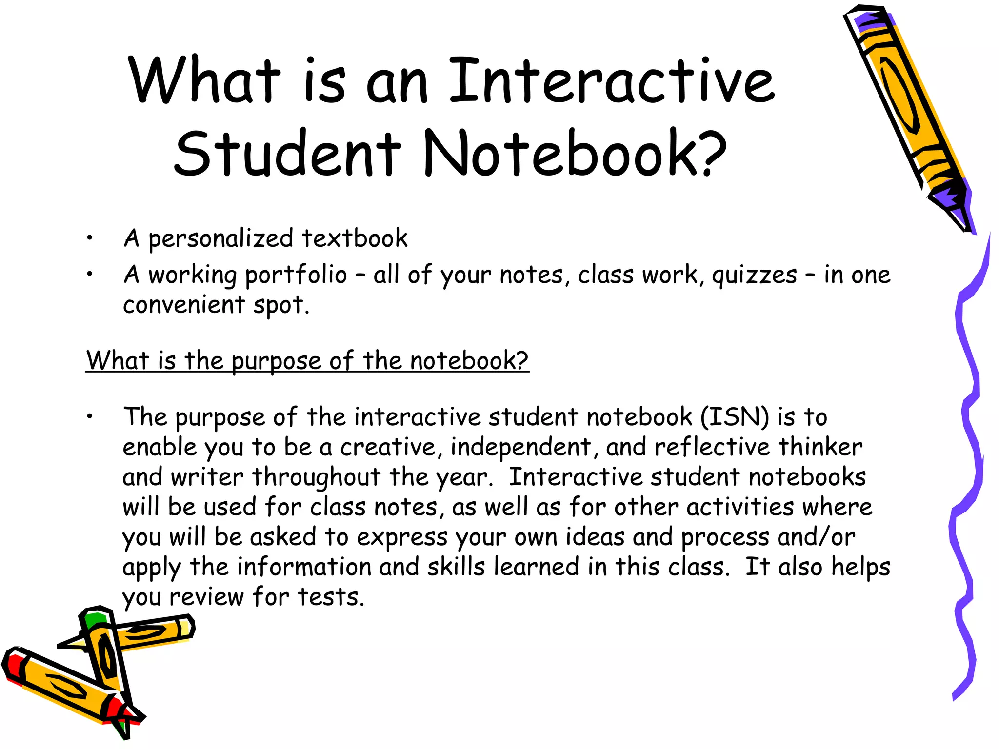 What is an Interactive
Student Notebook?
• A personalized textbook
• A working portfolio – all of your notes, class work, quizzes – in one
convenient spot.
What is the purpose of the notebook?
• The purpose of the interactive student notebook (ISN) is to
enable you to be a creative, independent, and reflective thinker
and writer throughout the year. Interactive student notebooks
will be used for class notes, as well as for other activities where
you will be asked to express your own ideas and process and/or
apply the information and skills learned in this class. It also helps
you review for tests.
 