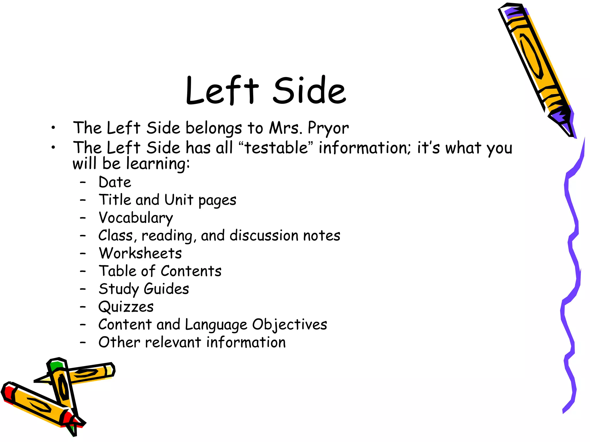 Left Side
• The Left Side belongs to Mrs. Pryor
• The Left Side has all “testable” information; it’s what you
will be learning:
– Date
– Title and Unit pages
– Vocabulary
– Class, reading, and discussion notes
– Worksheets
– Table of Contents
– Study Guides
– Quizzes
– Content and Language Objectives
– Other relevant information
 