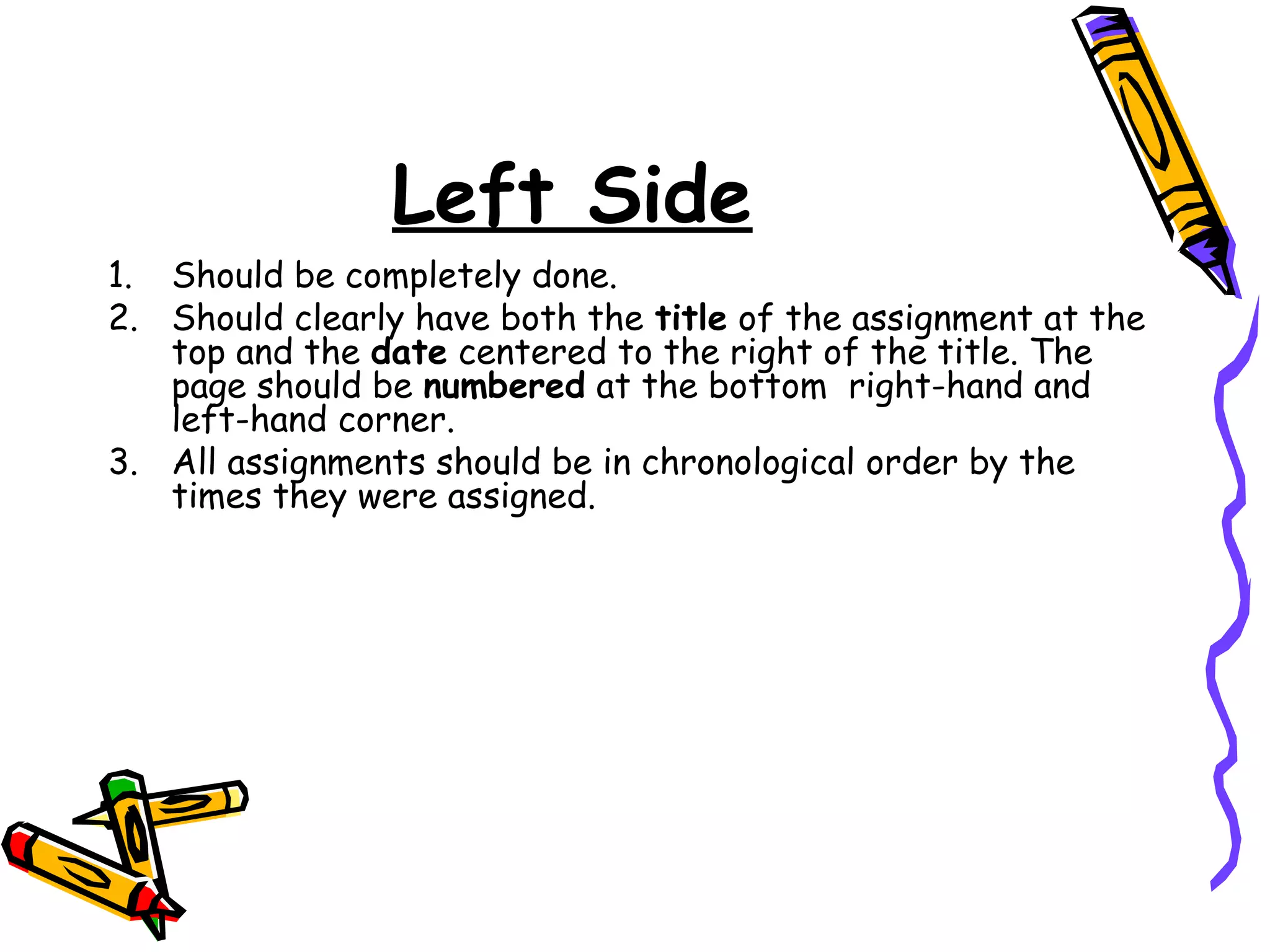 Left Side
1. Should be completely done.
2. Should clearly have both the title of the assignment at the
top and the date centered to the right of the title. The
page should be numbered at the bottom right-hand and
left-hand corner.
3. All assignments should be in chronological order by the
times they were assigned.
 