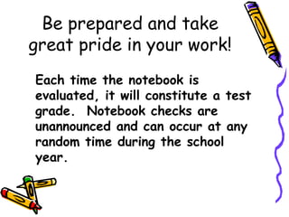 Be prepared and take
great pride in your work!
Each time the notebook is
evaluated, it will constitute a test
grade. Notebook checks are
unannounced and can occur at any
random time during the school
year.
 
