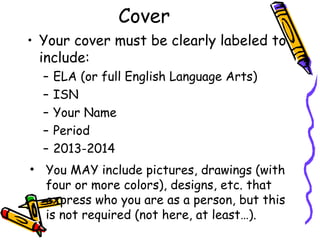 Cover
• Your cover must be clearly labeled to
include:
– ELA (or full English Language Arts)
– ISN
– Your Name
– Period
– 2013-2014
• You MAY include pictures, drawings (with
four or more colors), designs, etc. that
express who you are as a person, but this
is not required (not here, at least…).
 
