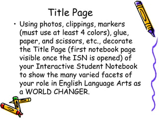 Title Page
• Using photos, clippings, markers
(must use at least 4 colors), glue,
paper, and scissors, etc., decorate
the Title Page (first notebook page
visible once the ISN is opened) of
your Interactive Student Notebook
to show the many varied facets of
your role in English Language Arts as
a WORLD CHANGER.
 