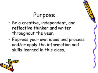 Purpose
• Be a creative, independent, and
reflective thinker and writer
throughout the year.
• Express your own ideas and process
and/or apply the information and
skills learned in this class.
 