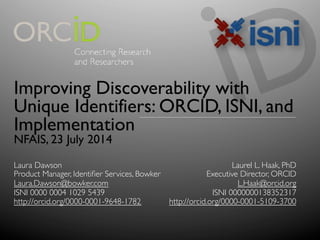 Improving Discoverability with
Unique Identifiers: ORCID, ISNI, and
Implementation
NFAIS, 23 July 2014
Laurel L. Haak, PhD	

Executive Director, ORCID	

L.Haak@orcid.org	

ISNI 0000000138352317	

http://orcid.org/0000-0001-5109-3700	

Laura Dawson	

Product Manager, Identiﬁer Services, Bowker	

Laura.Dawson@bowker.com 	

ISNI 0000 0004 1029 5439	

http://orcid.org/0000-0001-9648-1782 	

	

 