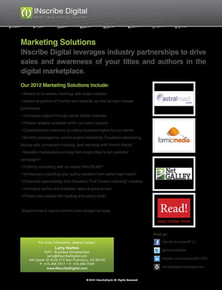 Marketing Solutions
INscribe Digital leverages industry partnerships to drive
sales and awareness of your titles and authors in the
digital marketplace.
Our 2012 Marketing Solutions include:
• Weekly or bi-weekly meetings with major retailers
• Seasonal pitches of frontlist and backlist, as well as new release
promotions
• Increased support through social media channels
• Retailer widgets available within our client console
• Complimentary webinars on critical business topics for our clients
• Monthly packages for search engine marketing, Facebook advertising,
display ads, conversion tracking, and reporting with Formic Media*
• Scalable media plans running from single titles to full publisher
campaigns*
• Publicity consulting with an expert from READ!*
• Workshops in building your author platform from astral road media*
• Enhanced searchability from Bowker's "Full Content Indexing" initiative
• Innovative author and publisher apps at great prices*
• Protect your assets with leading anti-piracy tools*


*Supplemental to original contract; extra charges will apply.                               Read!
                                                                                           mary bisbee-beek

                                                                                         Find us:

           For more information, please contact:                                             http://on.fb.me/wn8F1C
                       Larry Norton
                                                                                             @INscribeDigital
              SVP, Business Development
                larry@INscribeDigital.com
     444 Spear St Suite 213 San Francisco, CA 94105                                          linkedin.com/company/2017055
           P: 415.498.7517 F: 415.489.7049
               www.INscribeDigital.com                                                       inscribedigital.wordpress.com


                                            © 2012 INscribeDigital All Rights Reserved
 