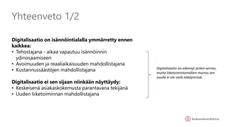 Yhteenveto 1/2
Digitalisaatio on isännöintialalla ymmärretty ennen
kaikkea:
• Tehostajana - aikaa vapautuu isännöinnin
ydinosaamiseen
• Avoimuuden ja reaaliaikaisuuden mahdollistajana
• Kustannussäästöjen mahdollistajana
Digitalisaatio ei sen sijaan niinkään näyttäydy:
• Keskeisenä asiakaskokemusta parantavana tekijänä
• Uuden liiketoiminnan mahdollistajana
Digitalisaatio on edennyt jonkin verran,
mutta liiketoimintamallien murros sen
avulla ei ole vielä näköpiirissä.
 
