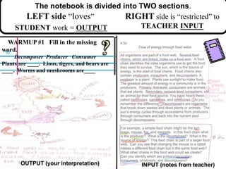 The notebook is divided into TWO sections.
LEFT side “loves”
STUDENT work = OUTPUT
RIGHT side is “restricted” to
TEACHER INPUT
WARMUP #1 Fill in the missing
word.
Decomposer Producer Consumer
Plants are ____. Lions, tigers, and bears are
____. Worms and mushrooms are____
OUTPUT (your interpretation) INPUT (notes from teacher)
 