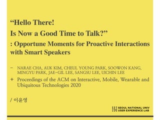 “Hello There!
 

Is Now a Good Time to Talk?
”

: Opportune Moments for Proactive Interaction
s

with Smart Speakers
- NARAE CHA, AUK KIM, CHEUL YOUNG PARK, SOOWON KANG,
MINGYU PARK, JAE-GIL LEE, SANGSU LEE, UICHIN LEE


+ Proceedings of the ACM on Interactive, Mobile, Wearable and
Ubiquitous Technologies 2020


/ 이윤영
 