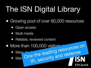 The ISN Digital Library
• Growing pool of over 80,000 resources
• Open access
• Multi media
• Reliable, reviewed content

• More than 100,000 visitors everycmonth

s on
ur e
reso
• Many students leading
nse
efe
e
e th
nd d
On
Many professionals urity a
•
sec
IR,

 