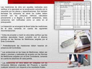 MEDICIONES EN OBRAS.
Las mediciones de obra son aquellas realizadas para
verificar si lo ejecutado en la construcción coincida con lo
requerido por los planos y especificaciones. Son también
llamadas los cómputos de obras los cuales deben
coincidir con los cómputos métricos calculados
previamente y si llegase a existir variaciones, estas
variaciones son notificadas como un extra en el
presupuesto.
La Inspección se encargará de llevar todas las mediciones
de la obra, tomando en cuenta las siguientes
recomendaciones:
* Antes de proceder a medir en obra debe verificar que las
partidas ejecutadas hayan cumplido con el alcance
previsto en las Normas de Mediciones exigidas por el
Ente Contratante
* Preferiblemente las mediciones deben hacerse en
presencia del Contratista.
* Las anotaciones en las hojas de Mediciones, deben ser
claras y precisas y realizadas de acuerdo con las Normas
de Mediciones exigidas por el Ente Contratante, tomando
en cuenta los alcances de cada partida.
* Las Mediciones en Obra deben ser cotejadas con los
Cómputos Métricos originales del Proyecto y reportar
cualquier variación con respecto a los resultados finales.
 