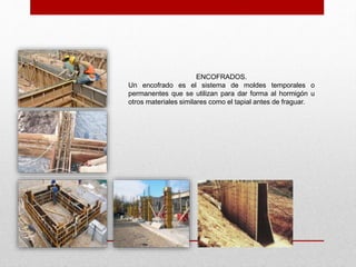 ENCOFRADOS.
Un encofrado es el sistema de moldes temporales o
permanentes que se utilizan para dar forma al hormigón u
otros materiales similares como el tapial antes de fraguar.
 