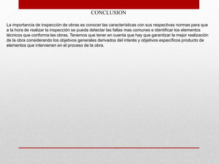 CONCLUSION
La importancia de inspección de obras es conocer las características con sus respectivas normas para que
a la hora de realizar la inspección se pueda detectar las fallas mas comunes e identificar los elementos
técnicos que conforma las obras. Tenemos que tener en cuenta que hay que garantizar la mejor realización
de la obra considerando los objetivos generales derivados del interés y objetivos específicos producto de
elementos que intervienen en el proceso de la obra.
 