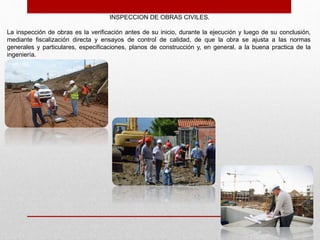 INSPECCION DE OBRAS CIVILES.
La inspección de obras es la verificación antes de su inicio, durante la ejecución y luego de su conclusión,
mediante fiscalización directa y ensayos de control de calidad, de que la obra se ajusta a las normas
generales y particulares, especificaciones, planos de construcción y, en general, a la buena practica de la
ingeniería.
 