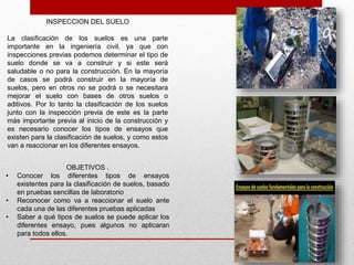 INSPECCION DEL SUELO
La clasificación de los suelos es una parte
importante en la ingeniería civil, ya que con
inspecciones previas podemos determinar el tipo de
suelo donde se va a construir y si este será
saludable o no para la construcción. En la mayoría
de casos se podrá construir en la mayoría de
suelos, pero en otros no se podrá o se necesitara
mejorar el suelo con bases de otros suelos o
aditivos. Por lo tanto la clasificación de los suelos
junto con la inspección previa de este es la parte
más importante previa al inicio de la construcción y
es necesario conocer los tipos de ensayos que
existen para la clasificación de suelos, y como estos
van a reaccionar en los diferentes ensayos.
OBJETIVOS .
• Conocer los diferentes tipos de ensayos
existentes para la clasificación de suelos, basado
en pruebas sencillas de laboratorio
• Reconocer como va a reaccionar el suelo ante
cada una de las diferentes pruebas aplicadas
• Saber a qué tipos de suelos se puede aplicar los
diferentes ensayo, pues algunos no aplicaran
para todos ellos.
 