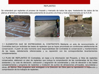 REPLANTEO
Se entenderá por replanteo al proceso de trazado y marcado de todos los ejes, trasladando los datos de los
planos al terreno y marcándolos adecuadamente de acuerdo a la línea y nivel proporcionada por la H.A.M.
1.1 ELEMENTOS QUE SE ENTREGARAN AL CONTRATISTA Mediante un acta de reconocimiento, el
Contratista dará por recibidas las bases de replanteo que se hayan encontrado en condiciones satisfactorias de
conservación. A partir de este momento será responsabilidad del Contratista la conservación y mantenimiento
de las bases, debidamente referenciadas y su reposición con los correspondientes levantamientos
complementarios.
1.2 PLAN DE REPLANTEO El Contratista, en base a la información del Proyecto, e hitos de replanteo
conservados, elaborará un plan de replanteo que incluya la comprobación de las coordenadas de los hitos
existentes y su cota de elevación, colocación y asignación de coordenadas y cota de elevación a las bases
complementarias y programa de replanteo y nivelación de puntos de alineaciones principales, secundarias y
obras de fábrica. Este programa será entregado a la Dirección de Obra para su aprobación e inspección y
comprobación de los trabajos de replanteo.
 