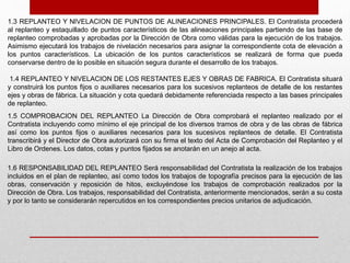 1.3 REPLANTEO Y NIVELACION DE PUNTOS DE ALINEACIONES PRINCIPALES. El Contratista procederá
al replanteo y estaquillado de puntos característicos de las alineaciones principales partiendo de las base de
replanteo comprobadas y aprobadas por la Dirección de Obra como válidas para la ejecución de los trabajos.
Asimismo ejecutará los trabajos de nivelación necesarios para asignar la correspondiente cota de elevación a
los puntos característicos. La ubicación de los puntos característicos se realizará de forma que pueda
conservarse dentro de lo posible en situación segura durante el desarrollo de los trabajos.
1.4 REPLANTEO Y NIVELACION DE LOS RESTANTES EJES Y OBRAS DE FABRICA. El Contratista situará
y construirá los puntos fijos o auxiliares necesarios para los sucesivos replanteos de detalle de los restantes
ejes y obras de fábrica. La situación y cota quedará debidamente referenciada respecto a las bases principales
de replanteo.
1.5 COMPROBACION DEL REPLANTEO La Dirección de Obra comprobará el replanteo realizado por el
Contratista incluyendo como mínimo el eje principal de los diversos tramos de obra y de las obras de fábrica
así como los puntos fijos o auxiliares necesarios para los sucesivos replanteos de detalle. El Contratista
transcribirá y el Director de Obra autorizará con su firma el texto del Acta de Comprobación del Replanteo y el
Libro de Ordenes. Los datos, cotas y puntos fijados se anotarán en un anejo al acta.
1.6 RESPONSABILIDAD DEL REPLANTEO Será responsabilidad del Contratista la realización de los trabajos
incluidos en el plan de replanteo, así como todos los trabajos de topografía precisos para la ejecución de las
obras, conservación y reposición de hitos, excluyéndose los trabajos de comprobación realizados por la
Dirección de Obra. Los trabajos, responsabilidad del Contratista, anteriormente mencionados, serán a su costa
y por lo tanto se considerarán repercutidos en los correspondientes precios unitarios de adjudicación.
 
