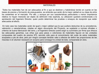 MATERIALES
Todos los materiales han de ser adecuados al fin a que se destinen y habiéndose tenido en cuenta en las
bases de precios y formación de presupuestos, se entiende que serán de la mejor calidad en su clase de entre
los existentes en el mercado. Por ello, y aunque por sus características particulares o menor importancia
relativa no hayan merecido ser objeto de definición más explícita, su utilización quedará condicionada a la
aprobación del Ingeniero Director, quien podrá determinar las pruebas o ensayos de recepción que están
adecuados al efecto.
En todo caso los materiales serán de igual o mejor calidad que la que pudiera deducirse de su procedencia,
valoración o características, citadas en algún documento del Proyecto, se sujetarán a normas oficiales o
criterios de buena fabricación del ramo, y el Ingeniero Director podrá exigir su suministro por firma que ofrezca
las adecuadas garantías. Las cifras que para pesos o volúmenes de materiales figuran en las unidades
compuestas del cuadro de precios Nº2, servirán sólo para el conocimiento del coste de estos materiales
acopiados a pie de obra, pero por ningún concepto tendrán valor a efectos de definir las proporciones de las
mezclas ni el volumen necesario en acopios para conseguir la unidad de éste, compactada en obra.
 