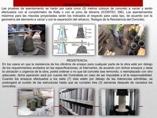 ASENTAMIENTOS.
Las pruebas de asentamiento se harán por cada cinco (5) metros cúbicos de concreto a vaciar y serán
efectuados con el consistímetro de Kelly o con el cono de Abrams (ICONTEC 396). Los asentamientos
máximos para las mezclas proyectadas serán los indicados al respecto para cada tipo, de acuerdo con la
geometría del elemento a vaciar y con la separación del refuerzo. Testigos de la Resistencia del Concreto.
RESISTENCIA.
En los casos en que la resistencia de los cilindros de ensayo para cualquier parte de la obra esté por debajo
de los requerimientos anotados en las especificaciones, el Interventor, de acuerdo con dichos ensayos y dada
la ubicación o urgencia de la obra, podrá ordenar o no que tal concreto sea removido, o reemplazado con otro
adecuado, dicha operación será por cuenta del Contratista en caso de ser imputable a él la responsabilidad.
Cuando los ensayos efectuados a los siete (7) días estén por debajo de las tolerancias admitidas, se
prolongará el curado de las estructuras hasta que se cumplan tres (3) semanas después de vaciados los
concretos.
 