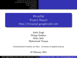 Introduction to Sensor Networks
Introduction to Micaz Sensor Board
Project Approach
Project Proposals
Conclusion
Bibliography
MicazXpl
Project Report
http://micazxpl.googlecode.com
Ankit Singh
Philipp Orekhov
Rishu Seth
Mohammad Tarique
Fachhochschule Frankfurt am Main - University of Applied Sciences
15 February 2011
Ankit Singh Philipp Orekhov Rishu Seth Mohammad Tarique MicazXpl Project Report http://micazxpl.googlecode.com
 