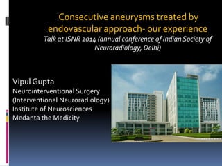 Consecutive aneurysms treated by endovascular approach-our experience 
Talk at ISNR 2014 (annual conference of Indian Society of Neuroradiology, Delhi) 
VipulGupta 
NeurointerventionalSurgery 
(Interventional Neuroradiology) 
Institute of Neurosciences 
Medantathe Medicity  