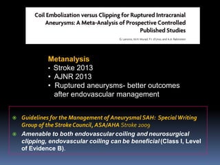 Guidelines for the Management of AneurysmalSAH: Special Writing Group of the Stroke Council, ASA/AHA Stroke 2009 
Amenable to both endovascularcoiling andneurosurgical clipping, endovascular coiling canbe beneficial(Class I, Level of Evidence B). 
Metanalysis 
•Stroke 2013 
•AJNR 2013 
•Ruptured aneurysms-better outcomesafter endovascular management  