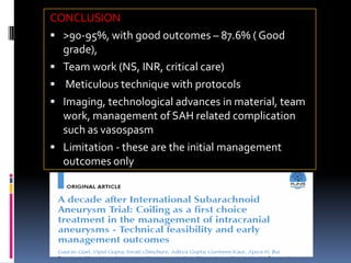 CONCLUSION 
>90-95%, with good outcomes –87.6% ( Good grade), 
Team work (NS, INR, critical care) 
Meticulous technique with protocols 
Imaging, technological advances in material, team work, management of SAH related complication such as vasospasm 
Limitation -these are the initial management outcomes only  