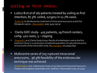 Coiling as first choice… 
Lubicz B et alof 167 patients treated by coiling as first intention, 87.3% coiled, surgery in 12.7% cases. 
(Lubicz B, et alEndovascular treatment of intracranial aneurysms as the first thérapeutic option. J Neuroradiol.2007; 34(4):250-9) 
Clarity GDC study-405 patients, 19 French centers, coilig-402 cases, 3 –clipping 
(Cognard C,et al, Clarity Study Group. Results of embolization used as the first treatment choice in a consecutive nonselected population of ruptured aneurysms: clinical results of the Clarity GDC study. Neurosurgery.2011;69(4):837) 
Multicentre series of 705 ruptured intracranial aneurysms, 96.9% feasibility of the endovascular technique was achieved. 
(Sophie Gallas, et al. A Multicenter Study of 705 Ruptured Intracranial Aneurysms Treated with Guglielmi Detachable Coils. AJNR Am J Neuroradiol 2005; 26:17230  