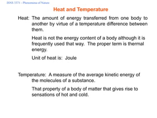 ISNS 3371 - Phenomena of Nature
Heat and Temperature
Heat: The amount of energy transferred from one body to
another by virtue of a temperature difference between
them.
Heat is not the energy content of a body although it is
frequently used that way. The proper term is thermal
energy.
Unit of heat is: Joule
Temperature: A measure of the average kinetic energy of
the molecules of a substance.
That property of a body of matter that gives rise to
sensations of hot and cold.
 
