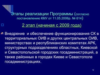 Этапы реализации Программы ( согласно постановлению  КМУ от 11.05.2006р. № 614 ) 2 этап (начиная с 2009 года) Внедрение  и обеспечение функционирования СК в территориальных ОИВ и других центральных ОИВ, министерствах и республиканских комитетах АРК, структурных подразделениях областных, Киевской и Севастопольской городских госадминистраций, а также районных в городах Киеве и Севастополе госадминистрациях. 