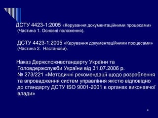 ДСТУ 4423-1:2005  «Керування документаційними процесами» (Частина 1.  Основні положення). ДСТУ 4423-1:2005  «Керування документаційними процесами» (Частина 2.  Настанови). Наказ Держспоживстандарту України та Головдержслужби України від 31.07.2006 р.  № 273/221  «Методичні рекомендації щодо розроблення та впровадження систем управління якістю відповідно до стандарту ДСТУ  ISO  9001-2001 в  органах виконавчої влади » 