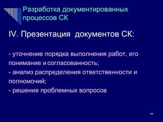 Разработка документированных процессов СК IV.  Презентация  документов СК: - уточнение порядка выполнения работ, его понимание и   согласованность; - анализ распределения ответственности и полномочий; - решение проблемных вопросов 