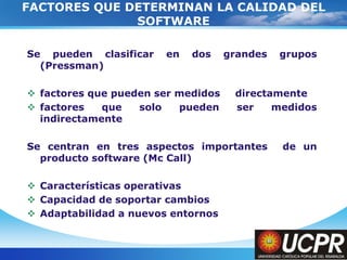 Company LogoFACTORES QUE DETERMINAN LA CALIDAD DEL SOFTWARESe pueden clasificar en dos grandes grupos (Pressman)factores que pueden ser medidos 	directamentefactores que solo pueden ser medidos indirectamenteSe centran en tres aspectos importantes  de un producto software (Mc Call)Características operativasCapacidad de soportar cambiosAdaptabilidad a nuevos entornos
