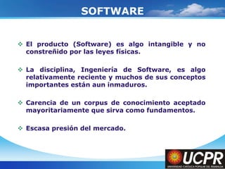 Company LogoSOFTWAREEl producto (Software) es algo intangible y no constreñido por las leyes físicas.La disciplina, Ingeniería de Software, es algo relativamente reciente y muchos de sus conceptos importantes están aun inmaduros.Carencia de un corpus de conocimiento aceptado mayoritariamente que sirva como fundamentos.Escasa presión del mercado.