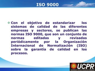Company LogoISO 9000Con el objetivo de estandarizar  los sistemas de calidad de las diferentes empresas y sectores, se publican las normas ISO 9000, que son un conjunto de normas editadas y revisadas periódicamente por la Organización Internacional de Normalización (ISO) sobre la garantía de calidad en los procesos.