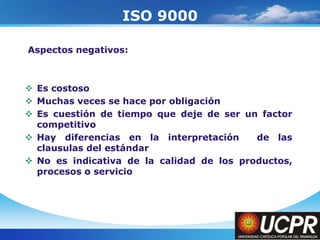 Company LogoISO 9000 Aspectos negativos:Es costosoMuchas veces se hace por obligaciónEs cuestión de tiempo que deje de ser un factor competitivoHay diferencias en la interpretación  de las clausulas del estándarNo es indicativa de la calidad de los productos, procesos o servicio
