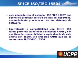 Company LogoSPICE ISO/IEC 15504esta alineado con el estandar ISO/IEC 12207 que define los procesos de ciclo de vida del desarrollo, mantenimiento y operación de los sistemas de Software.Equivalencia y compatibilidad con CMMI. ISO forma parte del elaborador del modelo CMMI y SEI mantiene la compatibilidad y equivalencia de esta ultima con 15504. sin embargo CMMI aun no es conforme a SPICE-ISO 15504