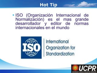 Company LogoHot TipISO (Organización Internacional de Normalización) es el mas grande desarrollador y editor de normas internacionales en el mundo