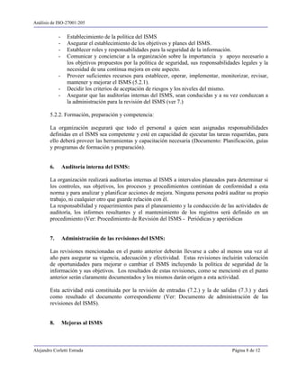 Análisis de ISO-27001:205


             -     Establecimiento de la política del ISMS
             -     Asegurar el establecimiento de los objetivos y planes del ISMS.
             -     Establecer roles y responsabilidades para la seguridad de la información.
             -     Comunicar y concienciar a la organización sobre la importancia y apoyo necesario a
                   los objetivos propuestos por la política de seguridad, sus responsabilidades legales y la
                   necesidad de una continua mejora en este aspecto.
             -     Proveer suficientes recursos para establecer, operar, implementar, monitorizar, revisar,
                   mantener y mejorar el ISMS (5.2.1).
             -     Decidir los criterios de aceptación de riesgos y los niveles del mismo.
             -     Asegurar que las auditorías internas del ISMS, sean conducidas y a su vez conduzcan a
                   la administración para la revisión del ISMS (ver 7.)

        5.2.2. Formación, preparación y competencia:

        La organización asegurará que todo el personal a quien sean asignadas responsabilidades
        definidas en el ISMS sea competente y esté en capacidad de ejecutar las tareas requeridas, para
        ello deberá proveer las herramientas y capacitación necesaria (Documento: Planificación, guías
        y programas de formación y preparación).


        6.       Auditoría interna del ISMS:

        La organización realizará auditorías internas al ISMS a intervalos planeados para determinar si
        los controles, sus objetivos, los procesos y procedimientos continúan de conformidad a esta
        norma y para analizar y planificar acciones de mejora. Ninguna persona podrá auditar su propio
        trabajo, ni cualquier otro que guarde relación con él.
        La responsabilidad y requerimientos para el planeamiento y la conducción de las actividades de
        auditoría, los informes resultantes y el mantenimiento de los registros será definido en un
        procedimiento (Ver: Procedimiento de Revisión del ISMS - Periódicas y aperiódicas


        7.       Administración de las revisiones del ISMS:

        Las revisiones mencionadas en el punto anterior deberán llevarse a cabo al menos una vez al
        año para asegurar su vigencia, adecuación y efectividad. Estas revisiones incluirán valoración
        de oportunidades para mejorar o cambiar el ISMS incluyendo la política de seguridad de la
        información y sus objetivos. Los resultados de estas revisiones, como se mencionó en el punto
        anterior serán claramente documentados y los mismos darán origen a esta actividad.

        Esta actividad está constituida por la revisión de entradas (7.2.) y la de salidas (7.3.) y dará
        como resultado el documento correspondiente (Ver: Documento de administración de las
        revisiones del ISMS).


        8.       Mejoras al ISMS



Alejandro Corletti Estrada                                                                  Página 8 de 12
 