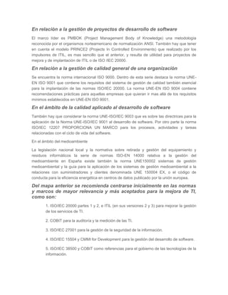 En relación a la gestión de proyectos de desarrollo de software
El marco líder es PMBOK (Project Management Body of Knowledge) una metodología
reconocida por el organismos norteamericano de normalización ANSI. También hay que tener
en cuenta el modelo PRINCE2 (Projects In Controlled Environments) que realizado por los
impulsores de ITIL, es mas sencillo que el anterior, y resulta de utilidad para proyectos de
mejora y de implantación de ITIL o de ISO /IEC 20000.

En relación a la gestión de calidad general de una organización
Se encuentra la norma internacional ISO 9000. Dentro de esta serie destaca la norma UNEEN ISO 9001 que contiene los requisitos del sistema de gestión de calidad también esencial
para la implantación de las normas ISO/IEC 20000. La norma UNE-EN ISO 9004 contiene
recomendaciones prácticas para aquellas empresas que quieran ir mas allá de los requisitos
mínimos establecidos en UNE-EN ISO 9001.

En el ámbito de la calidad aplicado al desarrollo de software
También hay que considerar la norma UNE-ISO/IEC 9003 que es sobre las directrices para la
aplicación de la Norma UNE-ISO/IEC 9001 al desarrollo de software. Por otro parte la norma
ISO/IEC 12207 PROPORCIONA UN MARCO para los procesos, actividades y tareas
relacionadas con el ciclo de vida del software.
En el ámbito del medioambiente
La legislación nacional local y la normativa sobre retirada y gestión del equipamiento y
residuos informáticos la serie de normas ISO-EN 14000 relativa a la gestión del
medioambiente en España existe también la norma UNE150002 sistemas de gestión
medioambiental y la guía para la aplicación de los sistemas de gestión medioambiental a la
relaciones con suministradores y clientes denominada UNE 150004 EX, o el código de
conducta para la eficiencia energética en centros de datos publicado por la unión europea.

Del mapa anterior se recomienda centrarse inicialmente en las normas
y marcos de mayor relevancia y más aceptados para la mejora de TI,
como son:
1. ISO/IEC 20000 partes 1 y 2, e ITIL (en sus versiones 2 y 3) para mejorar la gestión
de los servicios de TI.
2. COBIT para la auditoría y la medición de las TI.
3. ISO/IEC 27001 para la gestión de la seguridad de la información.
4. ISO/IEC 15504 y CMMI for Development para la gestión del desarrollo de software.
5. ISO/IEC 38500 y COBIT como referencias para el gobierno de las tecnologías de la
información.

 