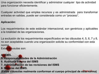 Powerpoint Templates
Page 12
Una organización necesita identificar y administrar cualquier tipo de actividad
para funcionar eficientemente.
Cualquier actividad que emplea recursos y es administrada para transformar
entradas en salidas, puede ser considerada como un “proceso”.
Aplicación:
Los requerimientos de este estándar internacional, son genéricos y aplicables
a la totalidad de las organizaciones.
La exclusión de los requerimientos especificados en las cláusulas 4, 5, 6, 7 y 8,
no son aceptables cuando una organización solicite su conformidad con esta
norma.
Estas cláusulas son:
4. ISMS.
5. Responsabilidades de la Administración
6. Auditoría Interna del ISMS
7. Administración de las revisiones del ISMS
8. Mejoras del ISMS.
(Estas cláusulas realmente conforman el cuerpo principal de esta norma)
 