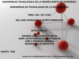 Powerpoint Templates
Page 1
Powerpoint Templates
UNIVERSIDAD TECNOLÓGICA DE LA REGIÓN NORTE DE GUERRERO.
INGENIERIAS EN TECNOLOGIAS DE LA INFORMACIÒN.
TEMA: ISO / IEC 27001
ING.JOSE FERNANDO CASTRO DOMINGUEZ
INTEGRANTES:
SANDRA LIZBETH BENITO SILVA
ABRIL ESTEFANIA SALVADOR GARCIA
ARELY ESTRADA ARANDA
ISIDORO VILLALOBOS FITZ
GRUPO: 1002
IGUALA DE LA INDEPENDENCIA GRO. A 8 DE NOVIEMBRE DEL 2010.
 