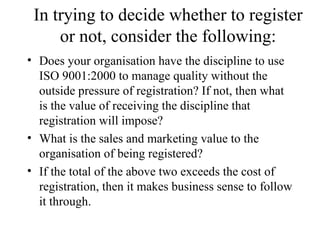 In trying to decide whether to register or not, consider the following: Does your organisation have the discipline to use ISO 9001:2000 to manage quality without the outside pressure of registration? If not, then what is the value of receiving the discipline that registration will impose? What is the sales and marketing value to the organisation of being registered? If the total of the above two exceeds the cost of registration, then it makes business sense to follow it through.  