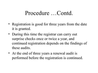 Procedure …Contd. Registration is good for three years from the date it is granted.  During this time the registrar can carry out surprise checks once or twice a year, and continued registration depends on the findings of these audits. At the end of three years a renewal audit is performed before the registration is continued. 