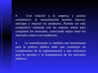            Con relación a la empresa y actores económicos: la normalización permite innovar, anticipar y mejorar los productos. Permite ser más competitivo contando con las mejores armas para conquistar los mercados, conociendo mejor tanto los mercados como a sus tendencias.            La normalización es también una herramienta para la política pública dado que constituye un complemento de la reglamentación y una referencia para la apertura y la transparencia de los mercados públicos. 