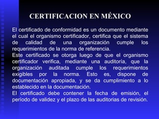 CERTIFICACION EN MÉXICO El certificado de conformidad es un documento mediante el cual el organismo certificador, certifica que el sistema de calidad de una organización cumple los requerimientos de la norma de referencia. Este certificado se otorga luego de que el organismo certificador verifica, mediante una auditoría, que la organización auditada cumple los requerimientos exigibles por la norma. Esto es, dispone de documentación apropiada, y se da cumplimiento a lo establecido en la documentación.  El certificado debe contener la fecha de emisión, el período de validez y el plazo de las auditorias de revisión. 