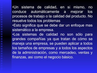Un sistema de calidad, en s í  mismo, no conduce automáticamente a mejorar los procesos de trabajo o la calidad del producto. No resuelve todos los problemas Esto significa que se debe dar un enfoque mas sistemático a la empresa.   Los sistemas de calidad no son sólo para grandes compañías ya que tratan de cómo se maneja una empresa, se pueden aplicar a todos los tamaños de empresas y a todos los aspectos de la administración, como mercadeo, ventas y finanzas, as í  como el negocio básico.  