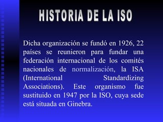 HISTORIA DE LA ISO  Dicha organización se fundó en 1926, 22 países se reunieron para fundar una federación internacional de los comités nacionales de  normalización , la ISA (International Standardizing Associations). Este organismo fue sustituido en 1947 por la ISO, cuya sede está situada en Ginebra.  