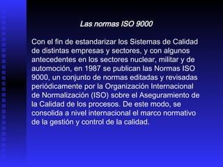 Las normas ISO 9000   Con el fin de estandarizar los Sistemas de Calidad de distintas empresas y sectores, y con algunos antecedentes en los sectores nuclear, militar y de automoción, en 1987 se publican las Normas ISO 9000, un conjunto de normas editadas y revisadas periódicamente por la Organización Internacional de Normalización (ISO) sobre el Aseguramiento de la Calidad de los procesos. De este modo, se consolida a nivel internacional el marco normativo de la gestión y control de la calidad.  