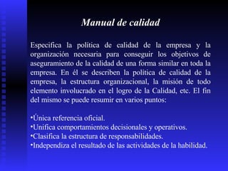 Manual de calidad Especifica la política de calidad de la empresa y la organización necesaria para conseguir los objetivos de aseguramiento de la calidad de una forma similar en toda la empresa. En él se describen la política de calidad de la empresa, la estructura organizacional, la misión de todo elemento involucrado en el logro de la Calidad, etc.  El fin del mismo se puede resumir en varios puntos:  Única referencia oficial.  Unifica comportamientos decisionales y operativos.  Clasifica la estructura de responsabilidades.  Independiza el resultado de las actividades de la habilidad.  